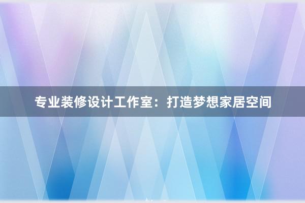 专业装修设计工作室：打造梦想家居空间